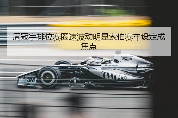 周冠宇排位赛圈速波动明显索伯赛车设定成焦点